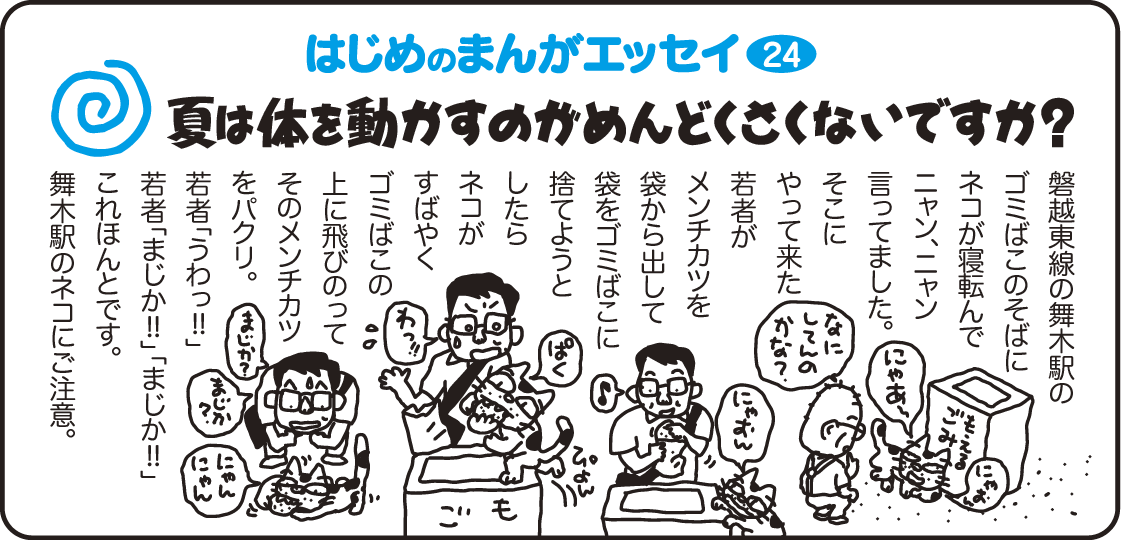 はじめのまんがエッセイ24　夏は体を動かすのがめんどくさくないですか？　磐越東線の舞木駅のゴミ箱のそばにネコが寝転んでニャン、ニャン言ってました。そこのやって来た若者がメンチカツを袋から出して袋をゴミ箱に捨てようとしたらネコがすばやくゴミ箱の上に飛び乗って、そのメンチカツをパクリ。若者「うわっ！！」「まじか！！」「まじか！！」これほんとです。舞木駅のネコにご注意。