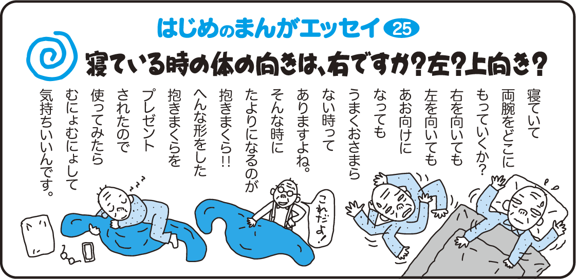 はじめのまんがエッセイ25　寝ている時の体の向きは、右ですか？左？上向き？　寝ていて両腕をどこにもっていくか？右を向いても左を向いても仰向けになってもうまくおさまらない時ってありますよね。そんな時にたよりになるのが抱きまくら！！変な形をした抱き枕をプレゼントされたので使ってみたらむにょむにょして気持ちいいんです。