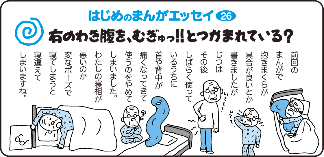 はじめのまんがエッセイ26　右の脇腹を、ムギュッ！！とつかまれている？　前回のまんがで抱き枕が具合が良いとか書きましたが、実はその後しばらく使っているうちに首や背中が痛くなってきて使うのをやめてしまいました。私の寝相が悪いのか変なポーズで寝てしまうと寝違えてしまいますね。