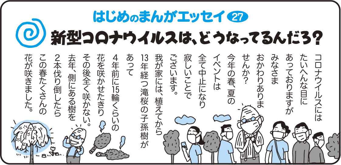 はじめのまんがエッセイ27　新型コロナウイルスは、どうなってるんだろ？　コロナウイルスには大変な目にあっておりますが、みなさまおかわりありませんか？今年の春、夏のイベントは全て中止になり寂しいことでございます。我が家には、植えてから13年経つ滝桜の子孫樹があって、4年前に15輪くらいの花を咲かせたきりその後全く咲かない。去年、側にある樹を2本伐り倒したらこの春たくさんの花が咲きました。