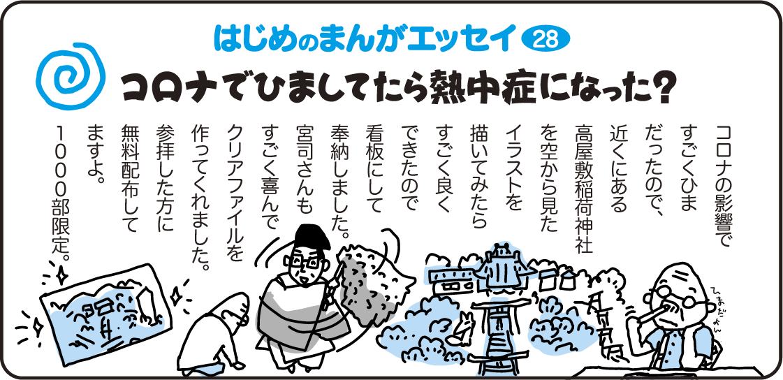 はじめのまんがエッセイ28　コロナで暇してたら熱中症になった？　コロナの影響ですごくひまだったので、近くにある高屋敷稲荷神社を空から見たイラストを描いてみたらすごく良くできたので看板にして奉納しました。宮司さんもすごく喜んでクリアファイルを作ってくれました。参拝した方に無料配布してますよ。1,000部限定。