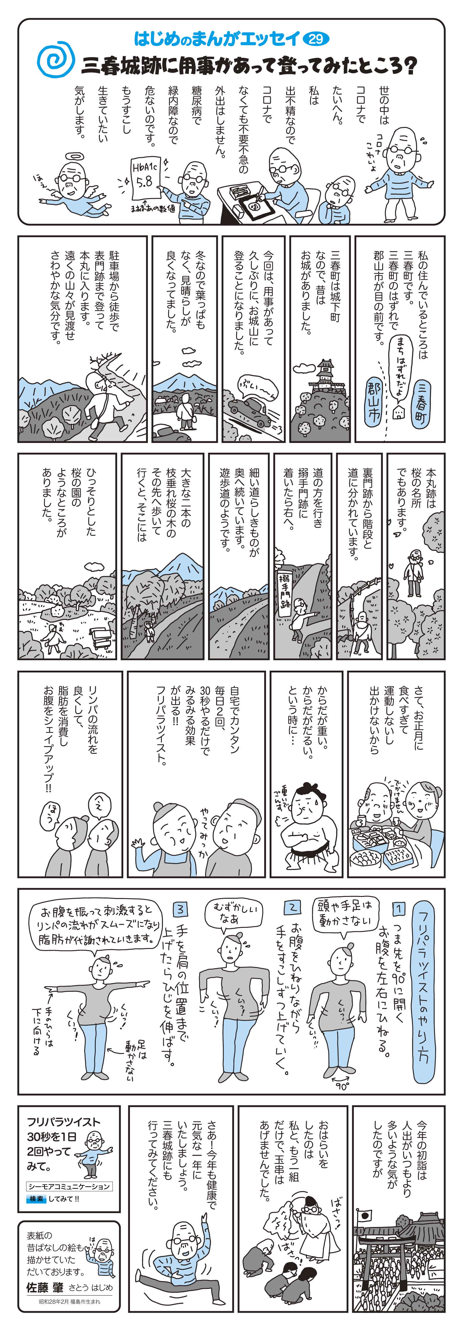 私の住んでいるところは福島県三春町です。三春町のはずれで郡山市が目の前です。　三春町は城下町なので、昔はお城がありました。　今回は、用事があって久しぶりに、お城山に登ることになりました。　冬なので葉っぱもなく、見晴らしが良くなってました。　駐車場から徒歩で表門跡まで登って本丸に入ります。遠くの山々が見渡せ、さわやかな気分です。　本丸跡は桜の名所でもあります。　裏門跡から階段と道に分かれています。　道の方を行き搦手門跡に着いたら右へ。　細い道らしきものが奥へ続いています。遊歩道のようです。　大きな二本の枝垂れ桜の木のその先へ歩いて行くと、そこにはひっそりとした桜の園のようなところがありました。　さて、お正月に食べ過ぎて運動しないし出かけないから　からだが重い。からだがだるい。という時に…　自宅でカンタン　毎日2回、30秒やるだけでみるみる効果が出る！！フリパラツイスト。リンパの流れを良くして、脂肪を消費しお腹をシェイプアップ！！　　■フリパラツイストのやり方　1：つま先を90度に開き、お腹を左右にひねる。　2：お腹をひねりながら、手をすこしずつ上げていく。　3：手を肩の位置まで上げたら肘を伸ばす。　お腹を振って刺激するとリンパの流れがスムーズになり脂肪が代謝されていきます。　今年の初詣は人出がいつもより多いような気がしたのですが、お祓いをしたのは私と、もう1組だけで、玉串はあげませんでした。　さあ！今年も健康で元気な一年にいたしましょう。三春城跡にも行ってみてください。　フリパラツイスト30秒を1日2回やってみて。　表紙の昔ばなしの絵も描かせていただいております。　佐藤　肇　さとうはじめ