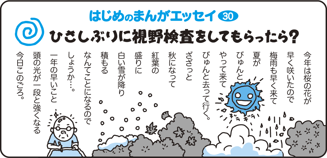 はじめのまんがエッセイ30　ひさしぶりに視野検査をしてもらったら？　今年は桜の花が早く咲いたので梅雨も早く来て夏がびゅんとやって来てびゅんと去って行く。ざざっと秋になって紅葉の盛りに白い雪が降り積もる、なんてことになるのでしょうか…。一年の早いこと頭の光が一段と強くなる今日このごろ。