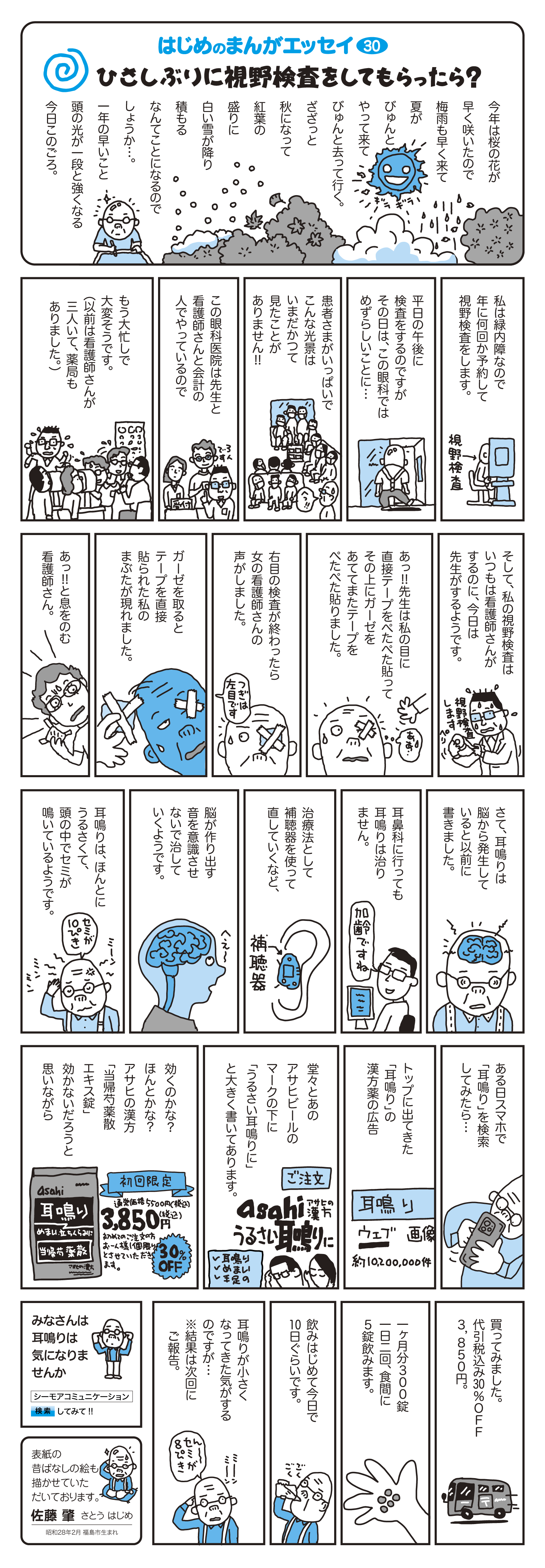 私は緑内障なので年に何回か予約をして視野検査をします。　平日の午後に検査をするのですが、その日はこの眼科ではめずらしいことに…患者様がいっぱいでこんな光景はいまだかつて見たことがありません！！
		この眼科医院は先生と看護師さんと会計の人でやっているので、もう大忙しで大変そうです。（以前は看護師さんが3人　いて、薬局もありました。）
		そして、私の視野検査はいつもは看護師さんがするのに、今日は先生がするようです。
		あっ！！先生は目に直接テープをぺたぺた貼って、その上にガーゼをあてて、またテープをぺたぺた貼りました。
		右目の検査が終わったら女の看護師さんの声がしました。ガーゼを取ると、テープを直接貼られた私のまぶたが現れました。あっ！！っと息をのむ看護師さん。
		さて、耳鳴りは脳から発生していると以前に書きました。耳鼻科に行っても耳鳴りは治りません。治療法として補聴器を使って治していくなど、脳が作り出す音を意識させないで治していくようです。耳鳴りは、ほんとうにうるさくて頭の中でセミが鳴いているようです。
		ある日、スマホで「耳鳴り」を検索してみたら…トップに出て来た「耳鳴り」の漢方薬の広告。堂々とあのアサヒビールのマークの下に「うるさい耳鳴りに」と大きく書いてあります。　効くのかな？ほんとかな？アサヒの漢方「当帰芍薬エキス錠」効かないだろうと思いながら買ってみました。代引税込30%OFF　3,850円。　1ヶ月分300錠。1日2回、食間に5錠飲みます。飲みはじめて今日で10日ぐらいです。耳鳴りが小さくなって来た気がするのですが…　※結果は次回にご報告。　みなさんは耳鳴りは気になりませんか？
