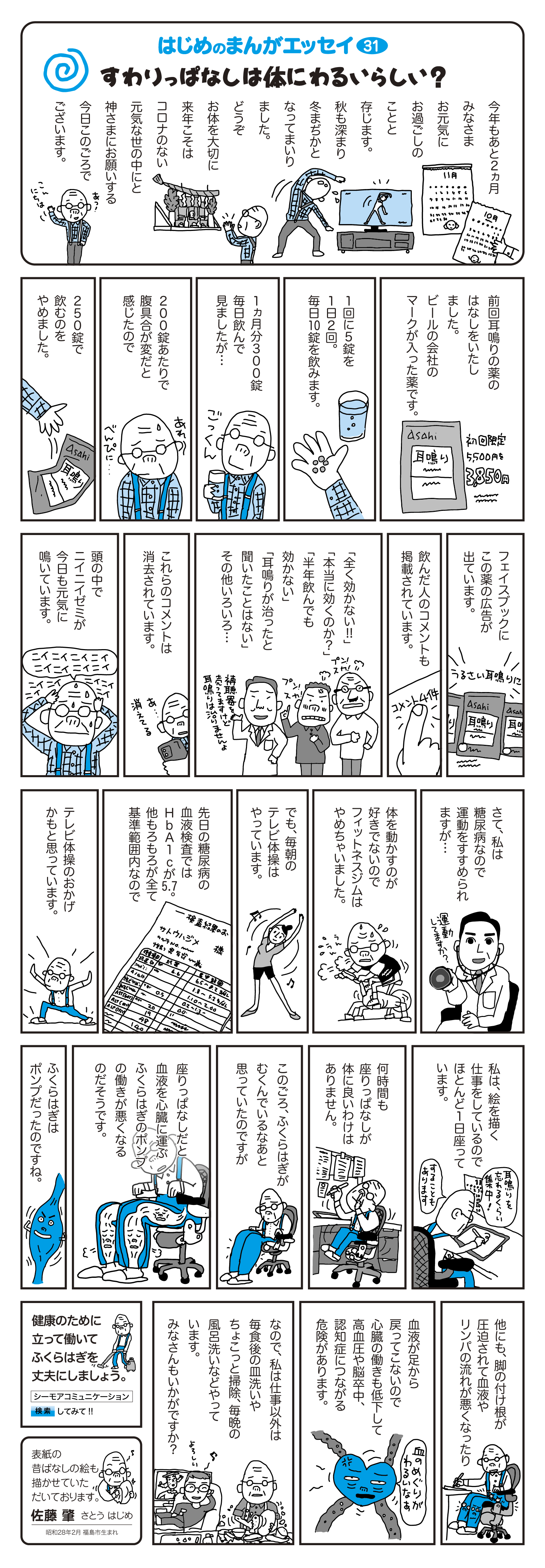 前回、耳鳴りの薬の話をいたしました。ビールの会社のマークが入った薬です。　1回に5錠を1日2回。毎日10錠を飲みます。　1ヵ月分300錠毎日飲んでみましたが…　200錠あたりで腹具合が変だと感じたので　250錠で飲むのをやめました。　フェイスブックにこの薬の広告が出ています。　飲んだ人のコメントも掲載されています。　「全く効かない！！」「本当に効くのか？」「半年飲んでも効かない」「耳鳴りが治ったと聞いたことはない」その他いろいろ…　これらのコメントは消去されています。　頭の中でニイニイゼミが今日も元気に鳴いています。　さて、私は糖尿病なので運動を勧められますが…　体を動かすのが好きでないのでフィットネスジムはやめちゃいました。　でも、毎朝のテレビ体操はやっています。　先日の糖尿病の血液検査ではHbA1cが5.7。他もろもろが全て基準範囲内なので、テレビ体操のおかげかもと思っています。　私は絵を描く仕事をしているのでほとんど1日座っています。　何時間も座りっぱなしが体に良いわけはありません。　このごろ、ふくらはぎがむくんでいるなぁと思っていたのですが、座りっぱなしだと血液を心臓に運ぶふくらはぎのポンプの働きが悪くなるのだそうです。　ふくらはぎはポンプだったのですね。　他にも、脚の付け根が圧迫されて血液やリンパの流れが悪くなったり、血液が足から戻ってこないので心臓の働きも低下して高血圧や脳卒中、認知症につながる危険があります。　なので、私は仕事以外は毎食後の皿洗いやちょこっと掃除、毎晩の風呂洗いなどやっています。みなさんもいかがですか？　健康のために立って働いてふくらはぎを丈夫にしましょう。　表紙の昔ばなしの絵も描かせていただいております。　佐藤 肇　さとうはじめ