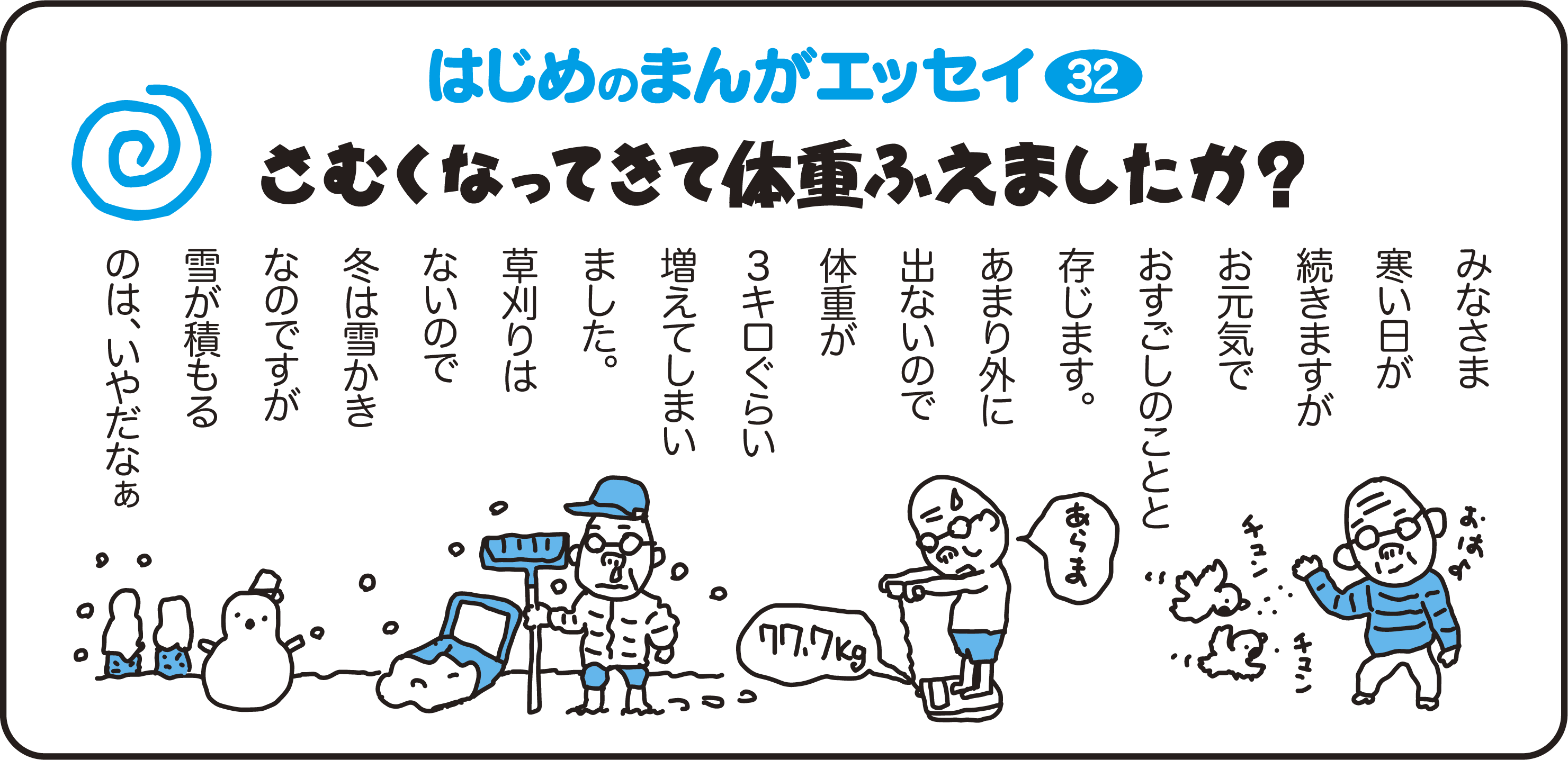 はじめのまんがエッセイ32　さむくなってきて体重ふえましたか？　みなさま寒い日が続きますがお元気でお過ごしのことと存じます。あまり外に出ないので体重が3キロぐらい増えてしまいました。草刈りはないので冬は雪かきなのですが雪がつもるのは、嫌だなぁ