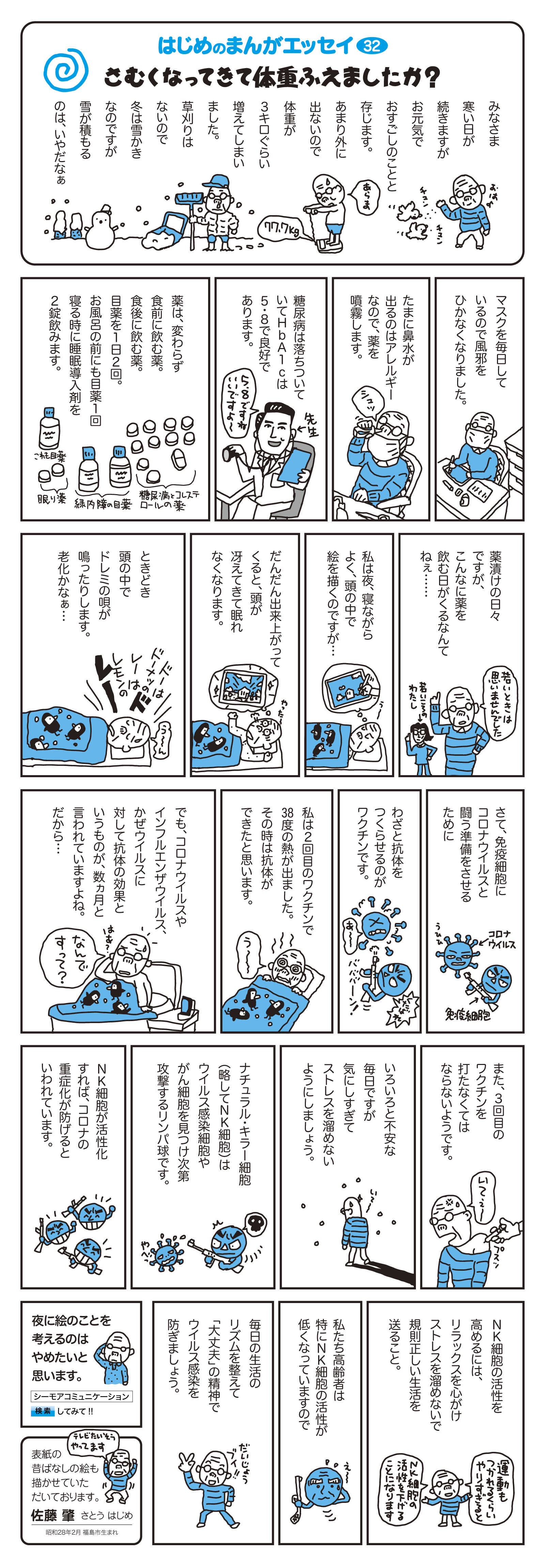 マスクを毎日しているので風邪をひかなくなりました。　たまに鼻水が出るのはアレルギーなので、薬を噴霧します。　糖尿病は落ち着いていてHbA1cは5.8で良好であります。　薬は、変わらず食前に飲む薬。食後に飲む薬。目薬を1日2回。お風呂の前にも目薬1回寝る時に睡眠導入剤を2錠飲みます。　薬漬けの日々ですが、こんなに薬を飲む日がくるなんてねぇ…　私は夜、寝ながらよく、頭の中で絵を描くのですが…　だんだん出来上がってくると、頭が冴えてきて眠れなくなります。　ときどき頭の中でドレミの唄が鳴ったりします。老化かなぁ…　さて、免疫細胞にコロナウイルスと闘う準備をさせるために、わざと抗体を作らせるのがワクチンです。　私は2回目のワクチンで38度の熱が出ました。その時は抗体ができたと思います。　でも、コロナウイルスやインフルエンザウイルスに対して抗体の効果というものが、数ヵ月と言われていますよね。だから…　また、3回目のワクチンを打たなくてはならないようです。　いろいろと不安な毎日ですが、気にしすぎてストレスを溜めないようにしましょう。　ナチュラル・キラー細胞（略してNK細胞）はウイルス感染細胞やがん細胞を見つけ次第攻撃するリンパ球です。　NK細胞が活性化すれば、コロナの重症化が防げるといわれています。　NK細胞の活性を高めるには、リラックスを心がけ、ストれるを溜めないで規則正しい生活を送ること。　私たち高齢者は特にンK細胞の活性が低くなっていますので、毎日の生活のリズムを整えて「大丈夫」の精神でウイルス感染を防ぎましょう。　夜に絵のことを考えるのはやめたいと思います。　表紙の昔ばなしの絵も描かせていただいております。　佐藤　肇　さとう はじめ