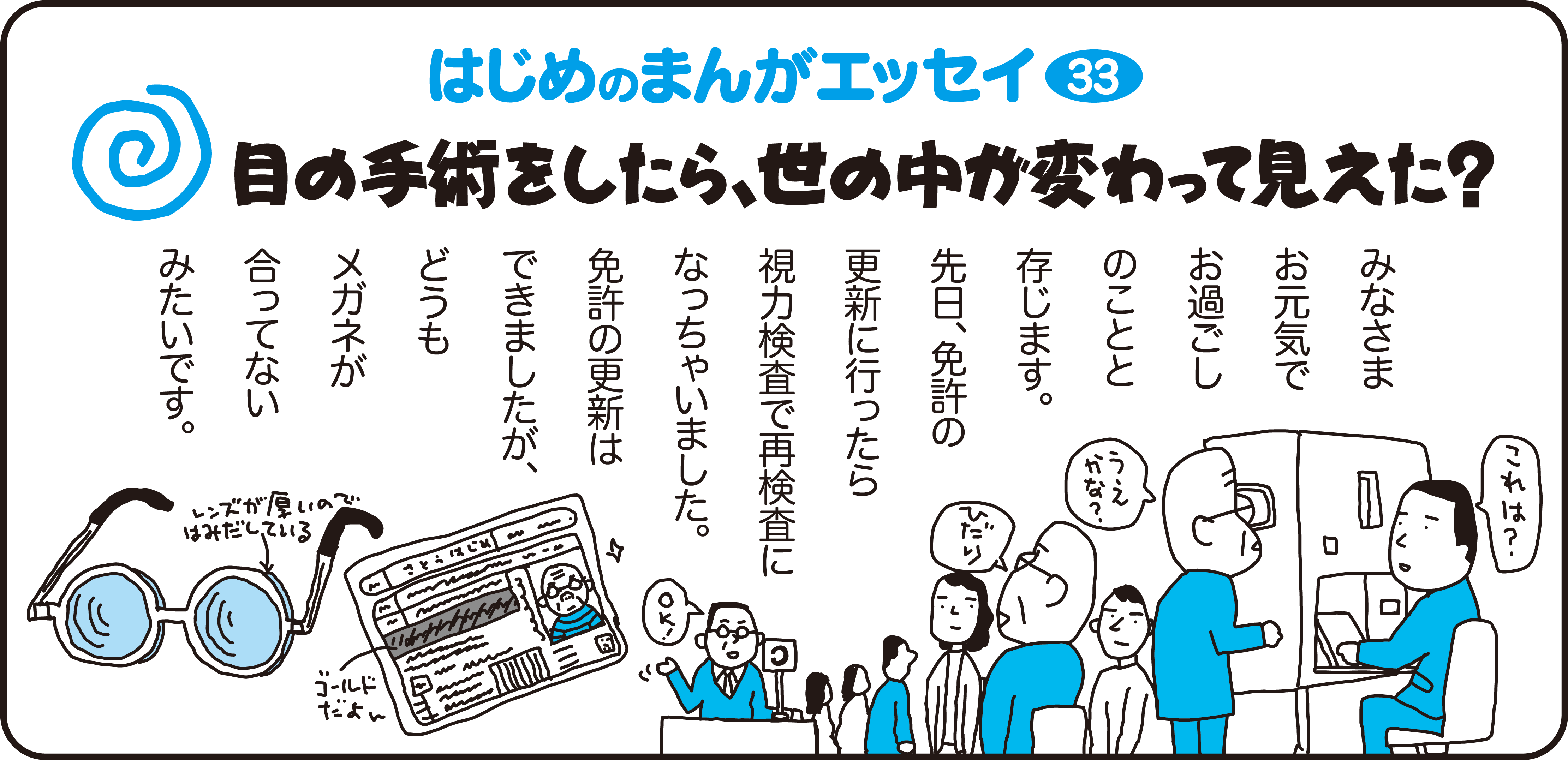 はじめのまんがエッセイ33　目の手術をしたら、世の中が変わって見えた？　　
		みなさまお元気でお過ごしのことと存じます。先日、免許の更新に行ったら、視力検査で再検査にんっちゃいました。免許の更新はできましたが、どうもメガネが合ってないみたいです。