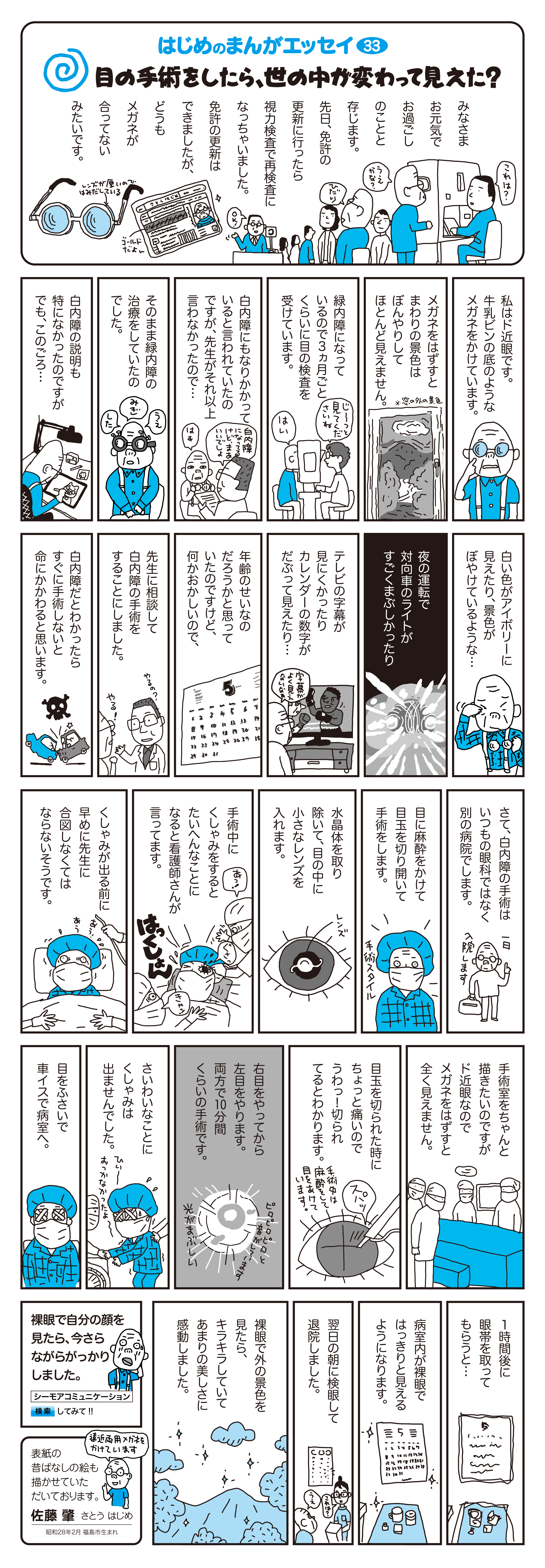 目の手術をしたら、世の中が変わって見えた？　　
		みなさまお元気でお過ごしのことと存じます。先日、免許の更新に行ったら、視力検査で再検査にんっちゃいました。免許の更新はできましたが、どうもメガネが合ってないみたいです。
		　
		私はど近眼です。牛乳ビン底のようなメガネをかけています。　
																	 
		メガネをはずすとまわりの景色はぼんやりしてほとんど見えません。　
																	 
		緑内障になっているので3カ月ごとくらいに目の検査を受けています。　
																	 
		白内障にもなりかかっていると言われていたのですが、先生がそれ以上言わなかったので、そのまま緑内障の治療をしていたのでした。　
		
		白内障の説明も特になかったのですが、でも、このごろ白い色がアイボリーに見えたり、景色がぼやけているような…　
		　　															 
		夜の運転で対向車のライトがすごくまぶしかったり　テレビの字幕が見にくかったり、カレンダーの数字がだぶってみえたり…　
		　															 
		年齢のせいなのだろうかと思っていたのですけど、何かおかしいので、先生に相談して白内障の手術をすることにしました。　
		　
		白内障だとわかったらすぐに手術しないと命にかかわると思います。　
																	 
		さて、白内障の手術はいつもの眼科ではなく別の病院でします。　
																	 
		目に麻酔をかけて目玉を切り開いて手術をします。　
																	 
		水晶体を取り除いて、目の中に小さなレンズを入れます。
																	 　
		手術中にくしゃみをすると大変なことになると看護師さんが言ってます。
																	 
		くしゃみが出る前に早めに先生に合図しなくてはならないそうです。　
																	 
		手術室をちゃんと描きたいのですが、ド近眼なのでメガネをはずすと全く見えません。　
			　														 
		目玉を切られた時にちょっと痛いので、「うわっ！切られてる！」とわかります。　　
		　
		右目をやってから左目をやります。両方で10分間くらいの手術です。　　
																	 
		幸いなことにくしゃみは出ませんでした。　
		　															 
		目をふさいで車イスで病室へ。　1時間後に眼帯を取ってもらうと…病室内が裸眼ではっきりと見えるようになります。
		　															 
		裸眼で外の景色を見たら、キラキラしていてあまりの美しさに感動しました。
																	 
		表紙の昔ばなしの絵も描かせていただいております。　佐藤　肇　さとう はじめ