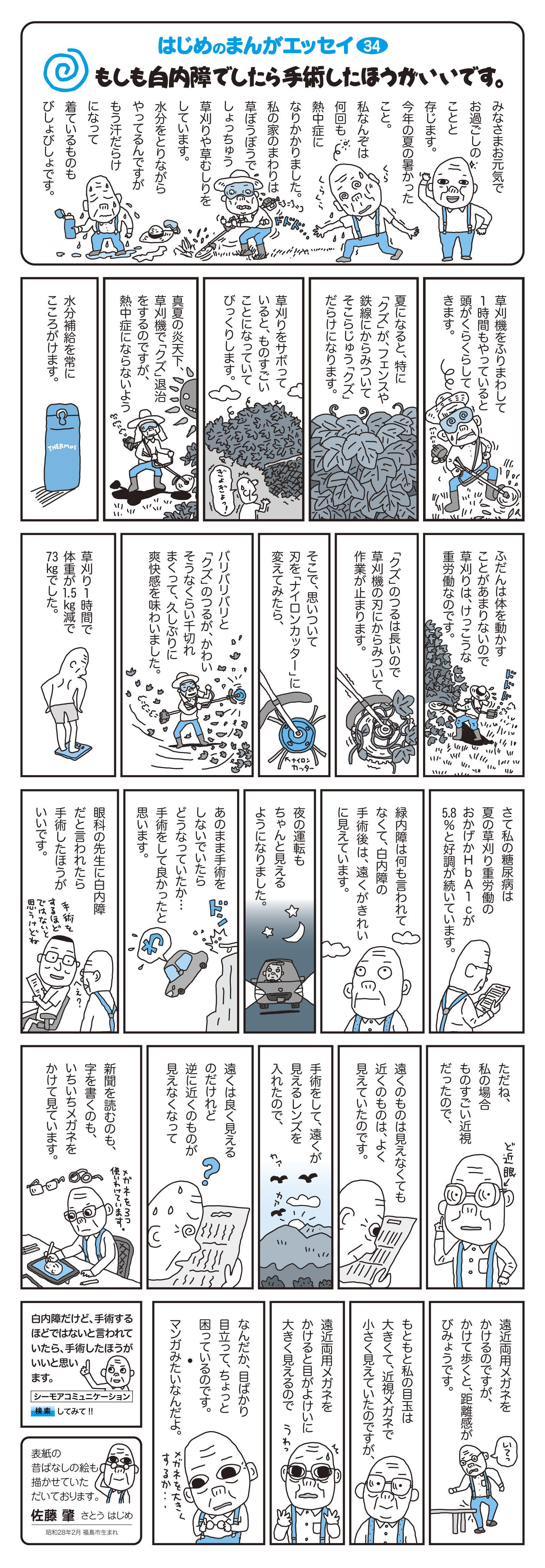 もしも白内障でしたら手術したほうがいいです。
																		
																		
		みなさまお元気でお過ごしのことと存じます。
今年の夏の暑かったこと。

私なんぞは何回も熱中症になりかかりました。
																		
私の家のまわりは草ぼうぼうでしょっちゅう草刈りや草むしりをしています。
																		
水分をとりながらやってるんですがもう汗だらけになって着ているものもびしょびしょです。

草刈機をふりまわして1時間もやっていると頭がくらうらしてきます。

夏になると、特に「クズ」が、フェンスや鉄線にからみついてそこらじゅう「クズ」だらけになります。

草刈りをサボっていると、ものすごいことになっていてびっくりします。

真夏の炎天下、草刈機で「クズ」退治をするのですが、熱中症にならないよう水分補給を常にこころがけます。

ふだんは体を動かすことがあまりないので草刈りは、けっこうな重労働なのです。

「クズ」のつるは長いので草刈機の刃にからみついて、作業が止まります。

そこで、思いついて刃を「ナイロンカッター」に変えてみたら、

バリバリバリと「クズ」のつるが、かわいそうなくらい千切れまくって、久しぶりに爽快感を味わいました。

草刈り1時間で体重が1.5kg減で73kgでした。

さて私の糖尿病は夏の草刈り重労働のおかげかHbA1cが5.8%と好調が続いています。

緑内障は何も言われてなくて、白内障の手術後は、遠くがきれいに見えています。

夜の運転もちゃんと見えるようになりました。

あのまま手術をしないでいたらどうなっていたか…手術をして良かったと思います。

眼科の先生に白内障だと言われたら手術したほうがいいです。

ただね、私の場合ものすごい近視だったので、遠くのものは見えなくても近くのものは、よく見えていたのです。

手術をして、遠くが見えるレンズを入れたので、遠くは良く見えるのだけれど逆に近くのものが見えなくなって新聞を読むのも、字を書くのも、いちいちメガネをかけて見ています。

遠近両用メガネをかけるのですが、かけて歩くと、距離感がびみょうです。

もともと私の目玉は大きくて、近視メガネで小さく見えていたのですが、遠近両用メガネをかけると目が大きく見えるのでなんだか、目ばかり目立って、ちょっと困っているのです。
マンガみたいなんだよ。

白内障だけど、手術するほどではないと言われていたら、手術したほうがいいと思います。
																	 
		表紙の昔ばなしの絵も描かせていただいております。　佐藤　肇　さとう はじめ