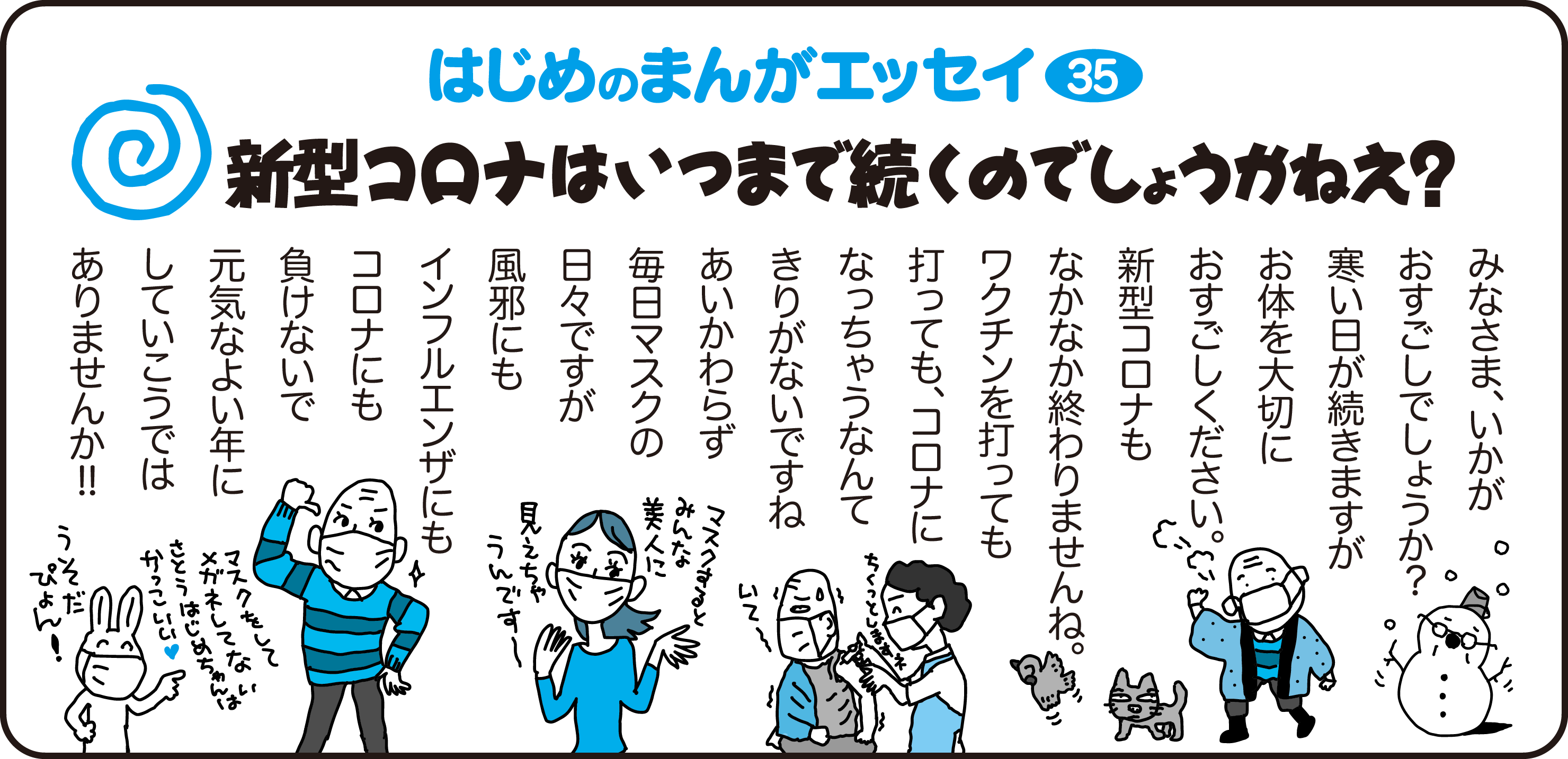 はじめのまんがエッセイ35　新型コロナはいつまで続くのでしょうかねえ？　　
				みなさま、いかがおすごしでしょうか？
				寒い日が続きますがお体を大切にお過ごしください。
				新型コロナもなかなか終わりませんね。
				ワクチンを打っても打ってもコロナになっちゃうなんてきりがないですね
				あいかわらず毎日マスクの日々ですが、風邪にもインフルエンザにもコロナにも負けないで
				元気なよい年にしていこうではありませんか！！