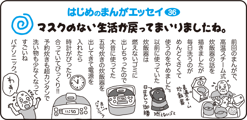 はじめのまんがエッセイ36　マスクのない生活が戻ってまいりましたね。　　
				前回のまんがで、高音スチーム式炊飯器の話を描きましたが、毎日洗うのがめんどくさくて使うのをやめました。以前に使っていた炊飯器は燃えないゴミに出しちゃったので大昔に使ってた五号炊きの炊飯器を出してきて電源を入れたら時計がぴったり合っていてびっくり!!
				予約炊きも超カンタンで洗い物も少なくなってすごいね、パナソニック。