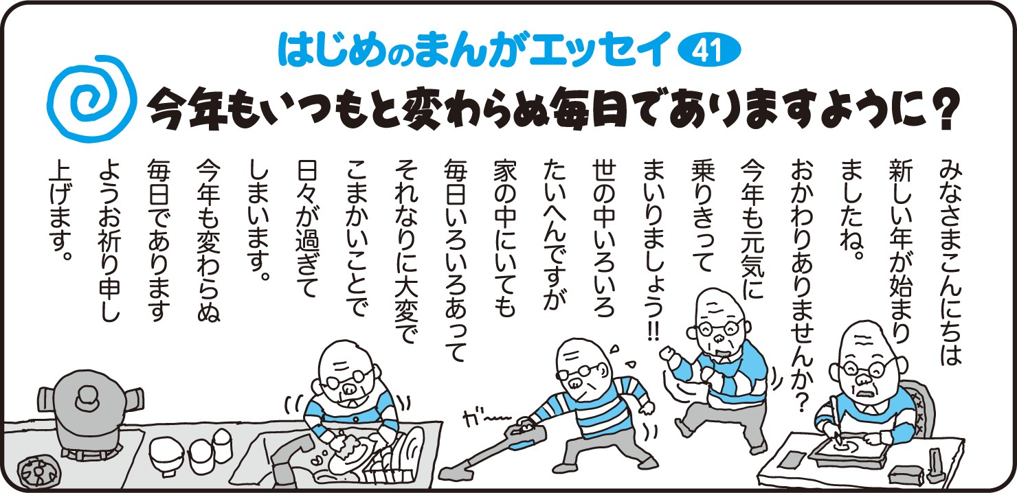 はじめのまんがエッセイ40　みなさまこんにちは　新しい年が始まりましたね。お変わりありませんか？今年も元気に乗り切ってまいりましょう！世の中色々大変ですが、家の中にいても毎日いろいろあってそれなりに大変でこまかいことで日々が過ぎてしまいます。今年も変わらぬ毎日でありますようお祈り申し上げます。