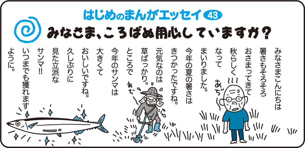 はじめのまんがエッセイ43　みなさまこんにちは　暑さもそろそろおさまってきて秋らしくなってまいりました。今年の夏の暑さはきつかったですね。元気なのは草ばっかり。ところで今年のサンマは大きくておいしいですね。久しぶりに見た立派なサンマ！いつもでも獲れますように。